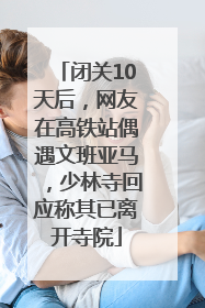 闭关10天后，网友在高铁站偶遇文班亚马，少林寺回应称其已离开寺院