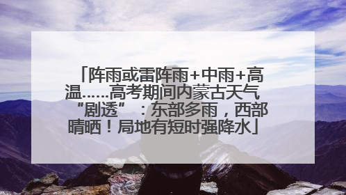 阵雨或雷阵雨+中雨+高温……高考期间内蒙古天气“剧透”：东部多雨，西部晴晒！局地有短时强降水