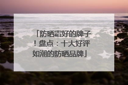 防晒霜好的牌子！盘点：十大好评如潮的防晒品牌