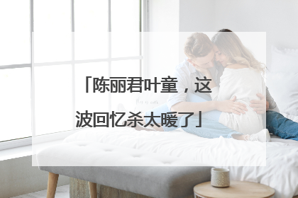 陈丽君叶童，这波回忆杀太暖了