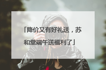降价又有好礼送，苏和堂端午送福利了
