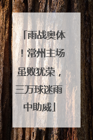 雨战奥体！常州主场虽败犹荣，三万球迷雨中助威