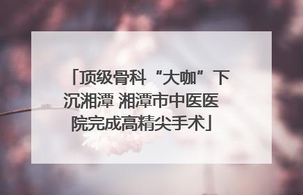 顶级骨科“大咖”下沉湘潭 湘潭市中医医院完成高精尖手术