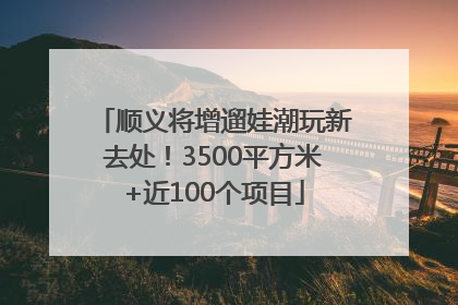 顺义将增遛娃潮玩新去处！3500平方米+近100个项目