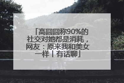 高圆圆称90%的社交对她都是消耗，网友：原来我和美女一样丨有话聊