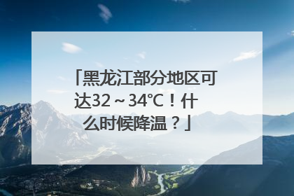 黑龙江部分地区可达32～34℃！什么时候降温？