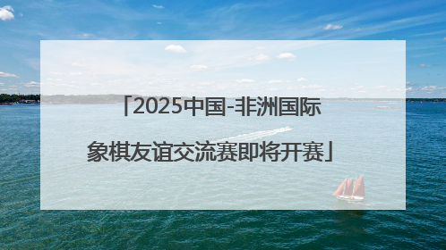 2025中国-非洲国际象棋友谊交流赛即将开赛