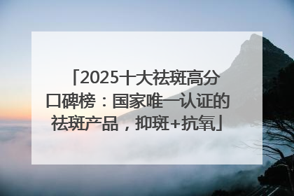 2025十大祛斑高分口碑榜：国家唯一认证的祛斑产品，抑斑+抗氧