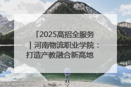 2025高招全服务｜河南物流职业学院：打造产教融合新高地 推动高质量快速发展