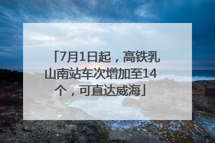 7月1日起，高铁乳山南站车次增加至14个，可直达威海