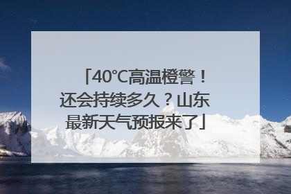 40℃高温橙警！还会持续多久？山东最新天气预报来了