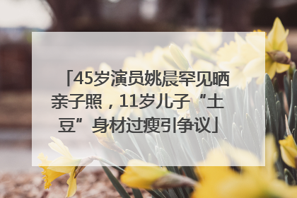 45岁演员姚晨罕见晒亲子照，11岁儿子“土豆”身材过瘦引争议