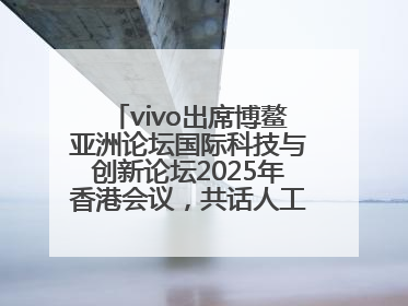 vivo出席博鳌亚洲论坛国际科技与创新论坛2025年香港会议，共话人工智能未来图景